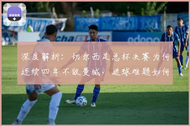 深度解析：切尔西足总杯决赛为何连续四年不敌曼城，进球难题如何破解？