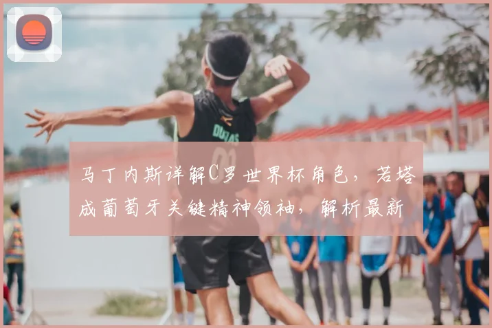 马丁内斯详解C罗世界杯角色,若塔成葡萄牙关键精神领袖,解析最新阵容安排