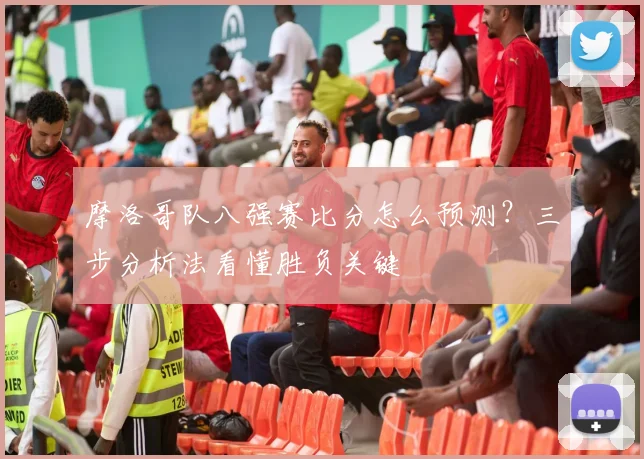 摩洛哥队八强赛比分怎么预测？三步分析法看懂胜负关键