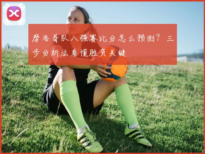 摩洛哥队八强赛比分怎么预测?三步分析法看懂胜负关键