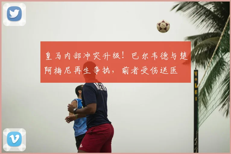 皇马内部冲突升级!巴尔韦德与楚阿梅尼再生争执,前者受伤送医