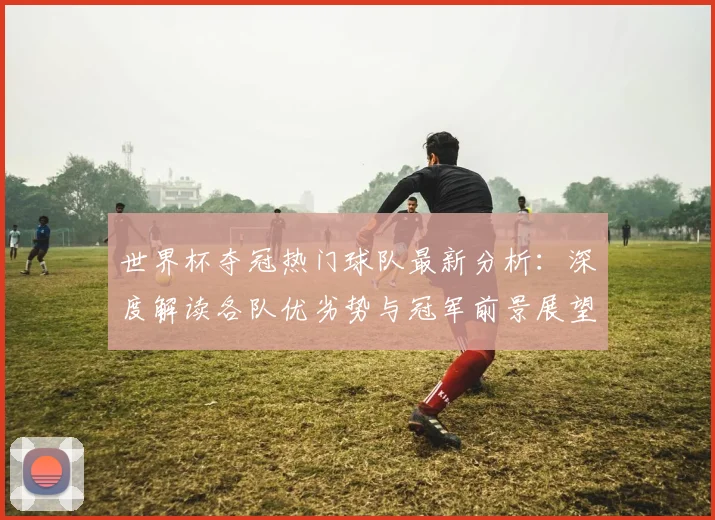 世界杯夺冠热门球队最新分析：深度解读各队优劣势与冠军前景展望