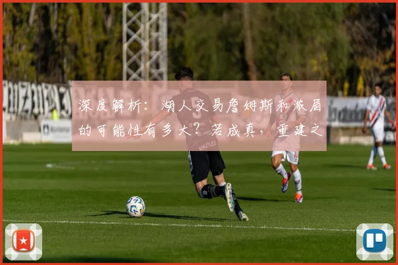 深度解析：湖人交易詹姆斯和浓眉的可能性有多大？若成真，重建之路该怎么走？