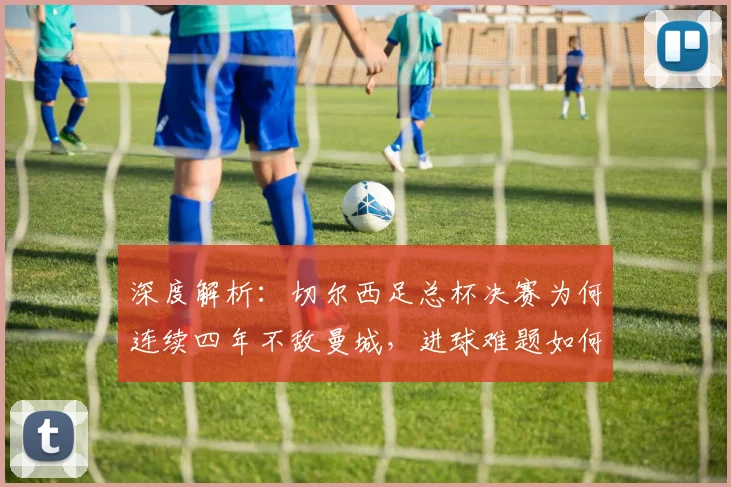 深度解析:切尔西足总杯决赛为何连续四年不敌曼城,进球难题如何破解?
